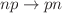 $$np \rightarrow pn$$